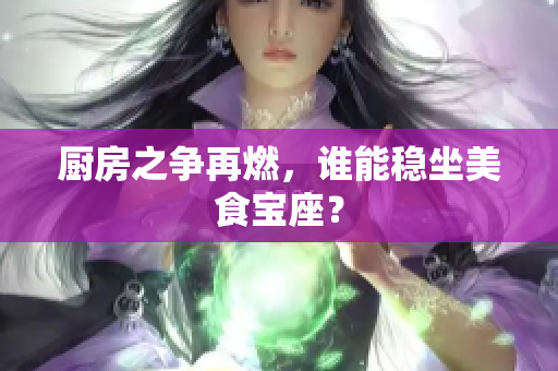 厨房之争再燃，谁能稳坐美食宝座？