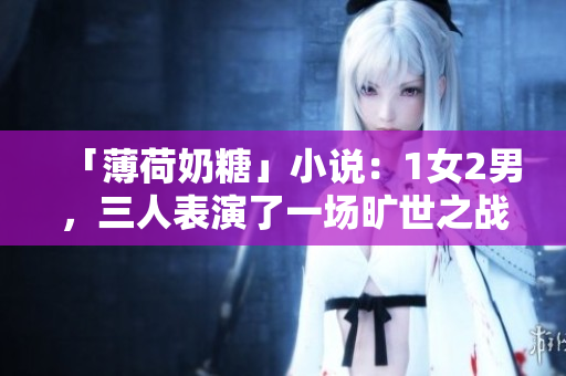 「薄荷奶糖」小说：1女2男，三人表演了一场旷世之战！