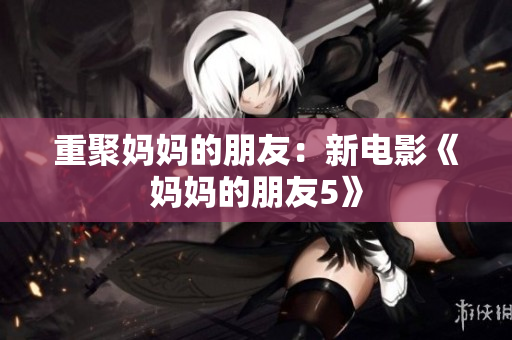 重聚妈妈的朋友：新电影《妈妈的朋友5》