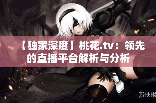 【独家深度】桃花.tv：领先的直播平台解析与分析