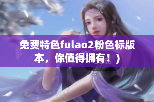 免费特色fulao2粉色标版本，你值得拥有！)