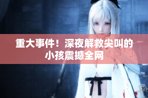 重大事件！深夜解救尖叫的小孩震撼全网