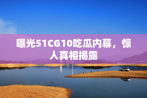 曝光51CG10吃瓜内幕，惊人真相揭露