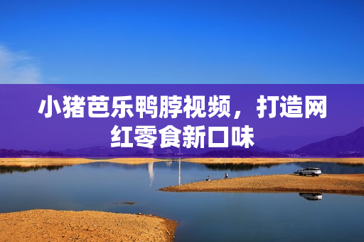 小猪芭乐鸭脖视频，打造网红零食新口味