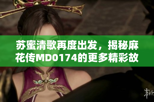 苏蜜清歌再度出发，揭秘麻花传MD0174的更多精彩故事