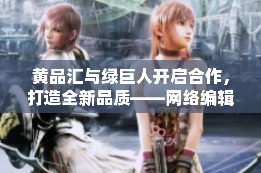 黄品汇与绿巨人开启合作，打造全新品质——网络编辑报道