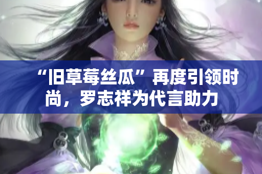 “旧草莓丝瓜”再度引领时尚，罗志祥为代言助力