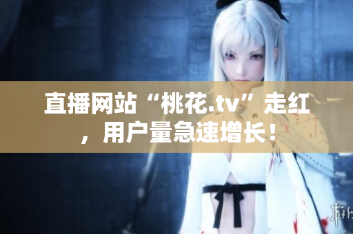 直播网站“桃花.tv”走红，用户量急速增长！