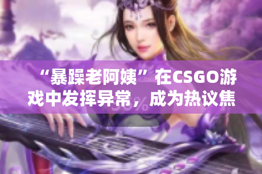 “暴躁老阿姨”在CSGO游戏中发挥异常，成为热议焦点