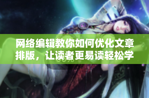 网络编辑教你如何优化文章排版，让读者更易读轻松学会排版技巧，让文章易读流畅