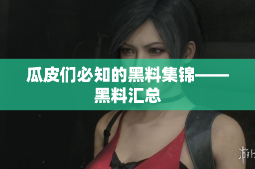 瓜皮们必知的黑料集锦——黑料汇总