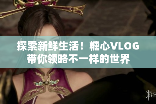 探索新鲜生活！糖心VLOG带你领略不一样的世界