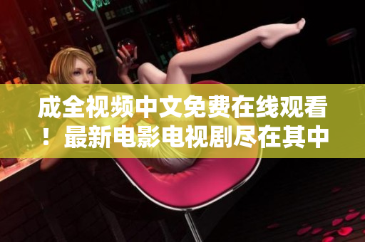 成全视频中文免费在线观看！最新电影电视剧尽在其中
