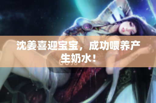 沈姜喜迎宝宝，成功喂养产生奶水！