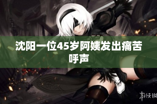 沈阳一位45岁阿姨发出痛苦呼声