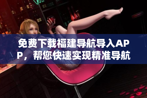 免费下载福建导航导入APP，帮您快速实现精准导航！
