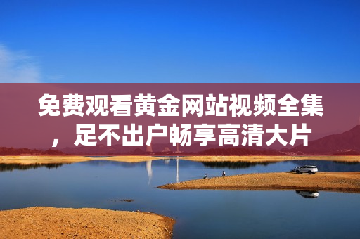 免费观看黄金网站视频全集，足不出户畅享高清大片