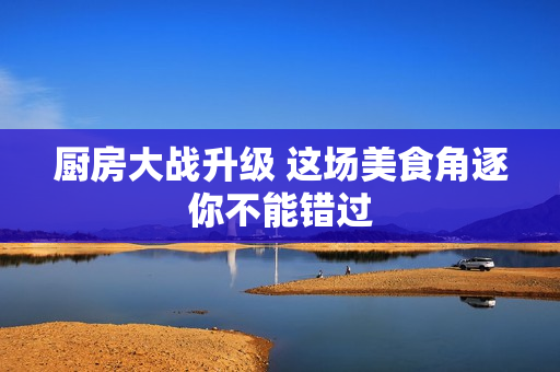 厨房大战升级 这场美食角逐你不能错过