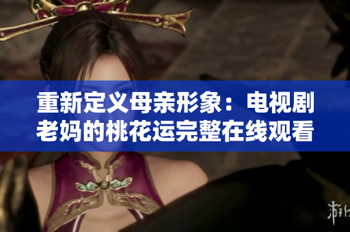 重新定义母亲形象：电视剧老妈的桃花运完整在线观看