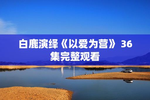 白鹿演绎《以爱为营》 36集完整观看