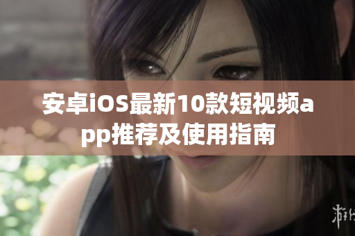 安卓iOS最新10款短视频app推荐及使用指南
