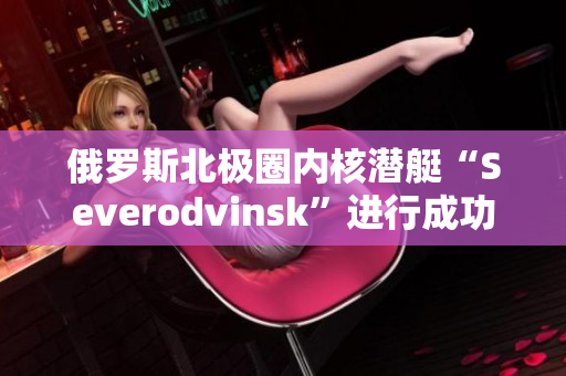 俄罗斯北极圈内核潜艇“Severodvinsk”进行成功试航