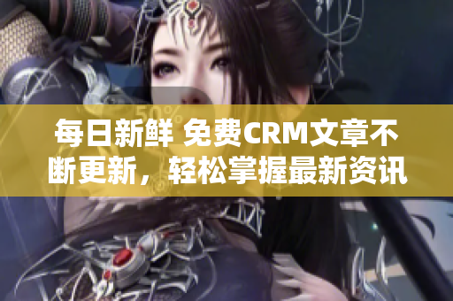 每日新鲜 免费CRM文章不断更新，轻松掌握最新资讯