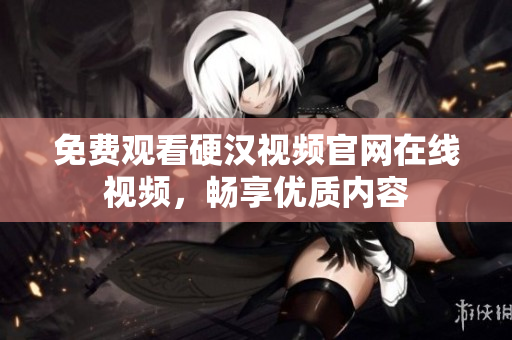 免费观看硬汉视频官网在线视频，畅享优质内容