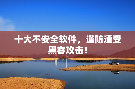 十大不安全软件，谨防遭受黑客攻击！