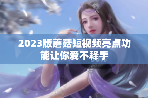 2023版蘑菇短视频亮点功能让你爱不释手