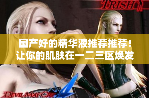 国产好的精华液推荐推荐！让你的肌肤在一二三区焕发光彩！