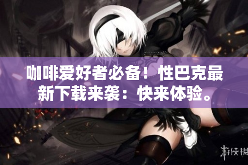咖啡爱好者必备！性巴克最新下载来袭：快来体验。