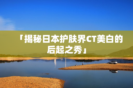 「揭秘日本护肤界CT美白的后起之秀」