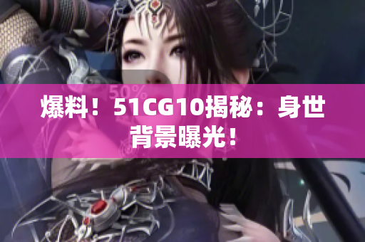 爆料！51CG10揭秘：身世背景曝光！