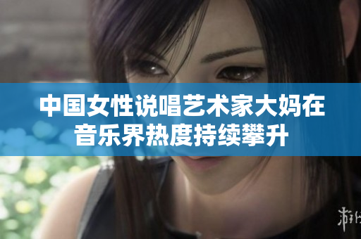 中国女性说唱艺术家大妈在音乐界热度持续攀升