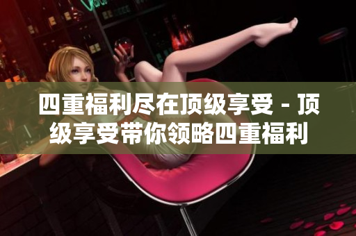 四重福利尽在顶级享受 - 顶级享受带你领略四重福利