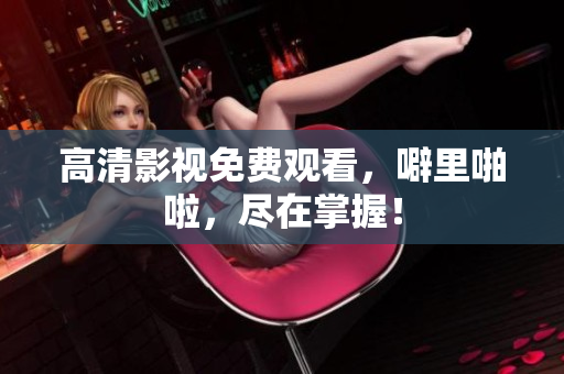 高清影视免费观看，噼里啪啦，尽在掌握！
