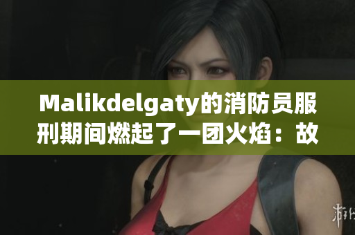 Malikdelgaty的消防员服刑期间燃起了一团火焰：故事背后的温暖和勇气