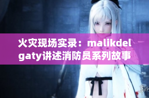 火灾现场实录：malikdelgaty讲述消防员系列故事