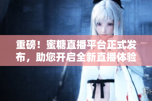 重磅！蜜糖直播平台正式发布，助您开启全新直播体验