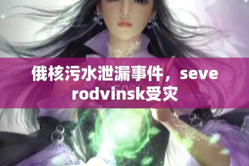 俄核污水泄漏事件，severodvinsk受灾