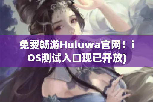 免费畅游Huluwa官网！iOS测试入口现已开放)
