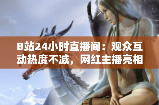 B站24小时直播间：观众互动热度不减，网红主播亮相不断！