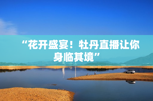 “花开盛宴！牡丹直播让你身临其境”