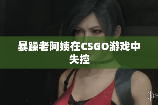 暴躁老阿姨在CSGO游戏中失控