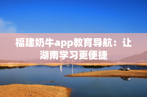 福建奶牛app教育导航：让湖南学习更便捷