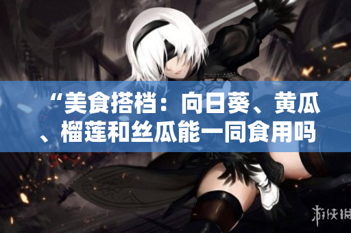 “美食搭档：向日葵、黄瓜、榴莲和丝瓜能一同食用吗？”