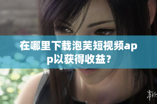 在哪里下载泡芙短视频app以获得收益？