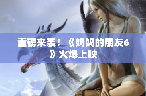 重磅来袭！《妈妈的朋友6》火爆上映