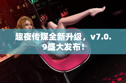 趣夜传媒全新升级，v7.0.9盛大发布！